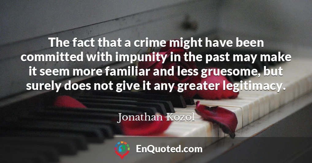 The fact that a crime might have been committed with impunity in the past may make it seem more familiar and less gruesome, but surely does not give it any greater legitimacy.