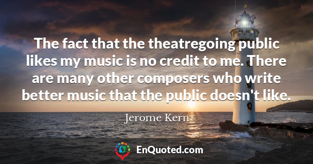 The fact that the theatregoing public likes my music is no credit to me. There are many other composers who write better music that the public doesn't like.