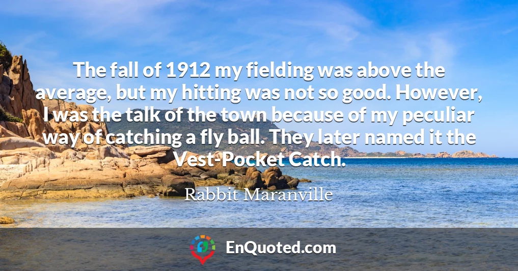 The fall of 1912 my fielding was above the average, but my hitting was not so good. However, I was the talk of the town because of my peculiar way of catching a fly ball. They later named it the Vest-Pocket Catch.