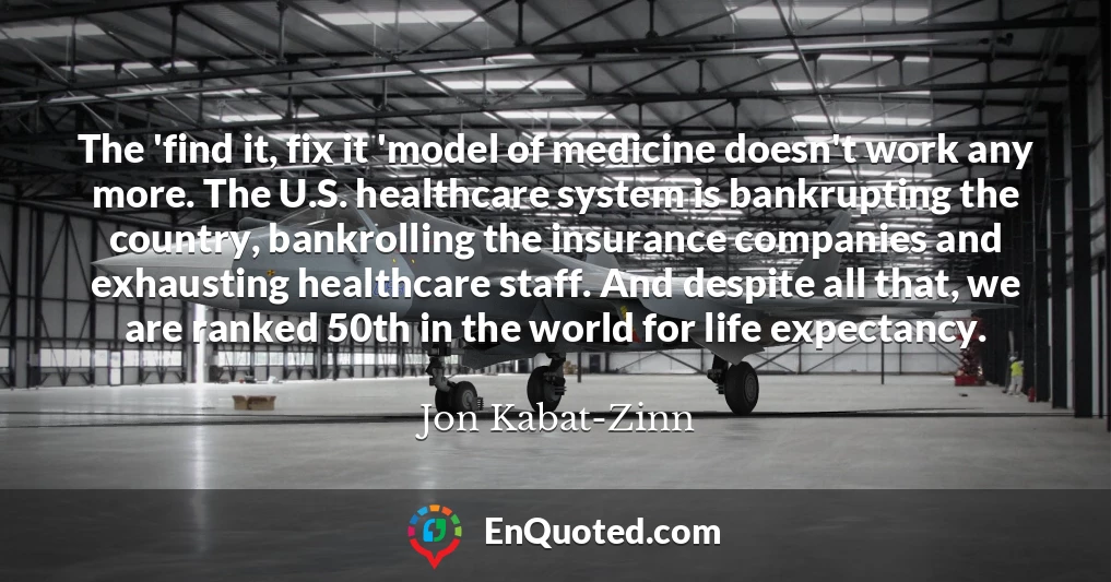 The 'find it, fix it 'model of medicine doesn't work any more. The U.S. healthcare system is bankrupting the country, bankrolling the insurance companies and exhausting healthcare staff. And despite all that, we are ranked 50th in the world for life expectancy.