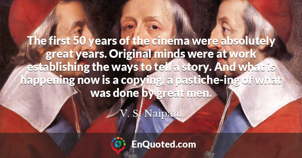 The first 50 years of the cinema were absolutely great years. Original minds were at work establishing the ways to tell a story. And what is happening now is a copying, a pastiche-ing of what was done by great men.