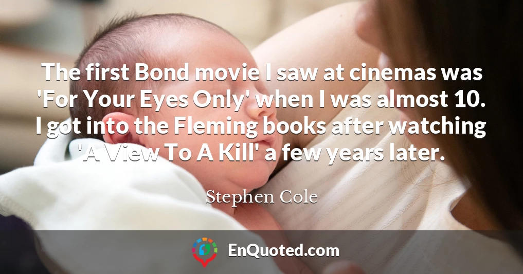 The first Bond movie I saw at cinemas was 'For Your Eyes Only' when I was almost 10. I got into the Fleming books after watching 'A View To A Kill' a few years later.