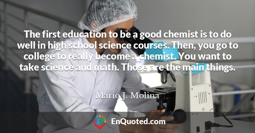 The first education to be a good chemist is to do well in high school science courses. Then, you go to college to really become a chemist. You want to take science and math. Those are the main things.