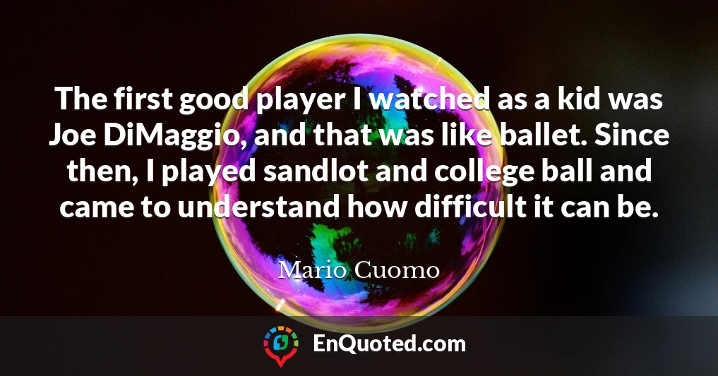The first good player I watched as a kid was Joe DiMaggio, and that was like ballet. Since then, I played sandlot and college ball and came to understand how difficult it can be.