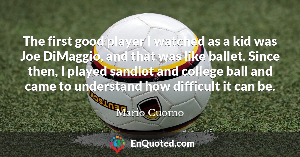 The first good player I watched as a kid was Joe DiMaggio, and that was like ballet. Since then, I played sandlot and college ball and came to understand how difficult it can be. The first good player I watched as a kid was Joe DiMaggio, and that was like ballet. Since then, I played sandlot and college ball and came to understand how difficult it can be.