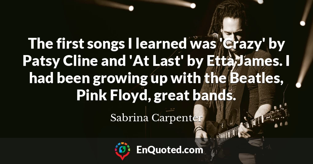 The first songs I learned was 'Crazy' by Patsy Cline and 'At Last' by Etta James. I had been growing up with the Beatles, Pink Floyd, great bands.
