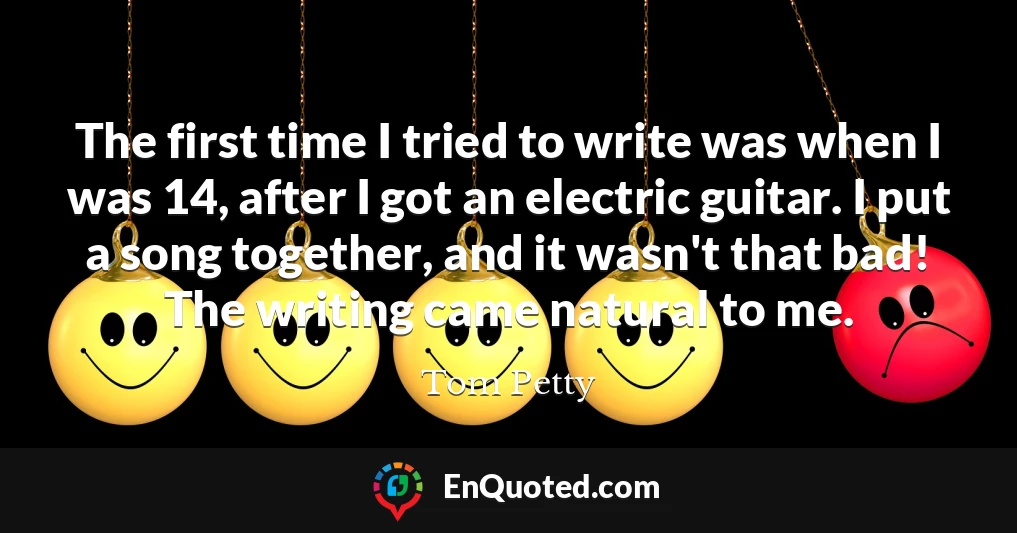 The first time I tried to write was when I was 14, after I got an electric guitar. I put a song together, and it wasn't that bad! The writing came natural to me.