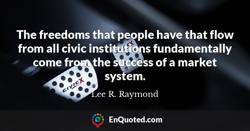 The freedoms that people have that flow from all civic institutions fundamentally come from the success of a market system.