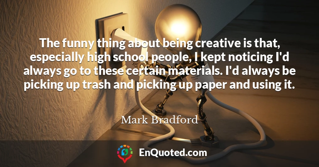 The funny thing about being creative is that, especially high school people, I kept noticing I'd always go to these certain materials. I'd always be picking up trash and picking up paper and using it.