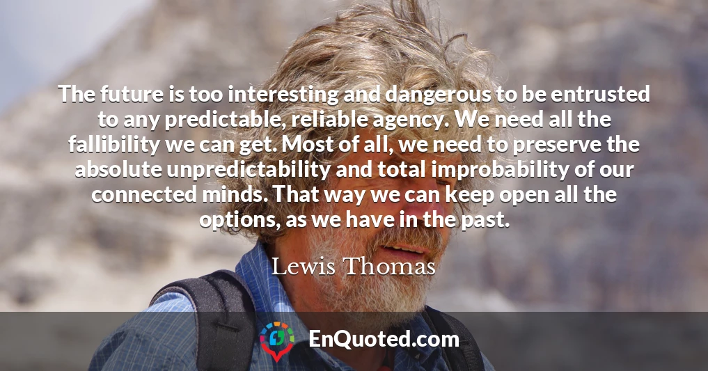The future is too interesting and dangerous to be entrusted to any predictable, reliable agency. We need all the fallibility we can get. Most of all, we need to preserve the absolute unpredictability and total improbability of our connected minds. That way we can keep open all the options, as we have in the past.