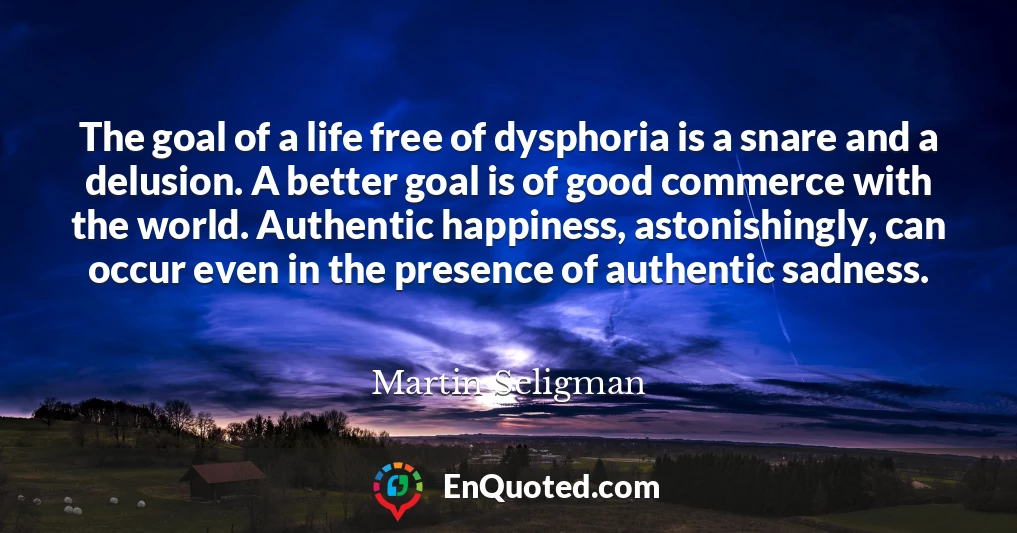 The goal of a life free of dysphoria is a snare and a delusion. A better goal is of good commerce with the world. Authentic happiness, astonishingly, can occur even in the presence of authentic sadness.