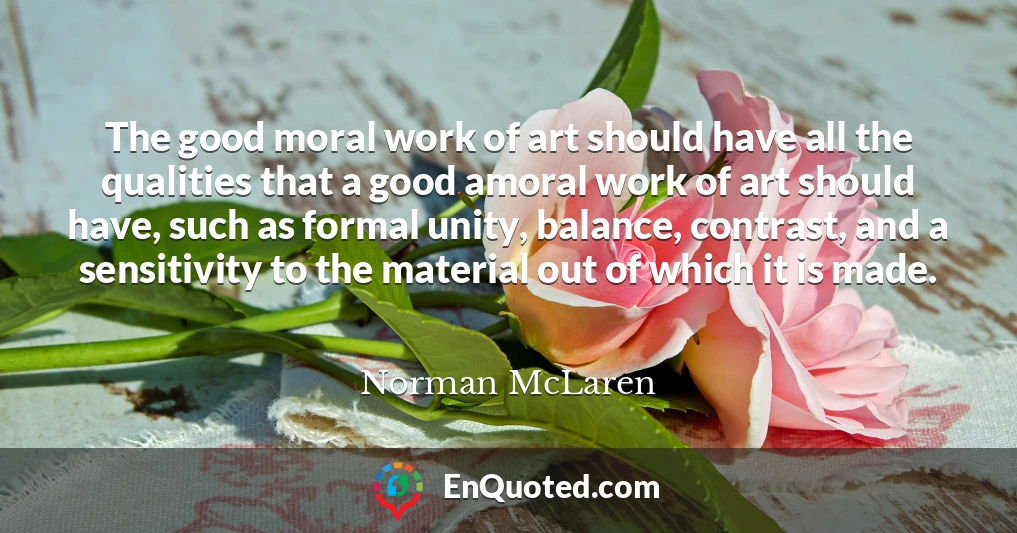 The good moral work of art should have all the qualities that a good amoral work of art should have, such as formal unity, balance, contrast, and a sensitivity to the material out of which it is made.