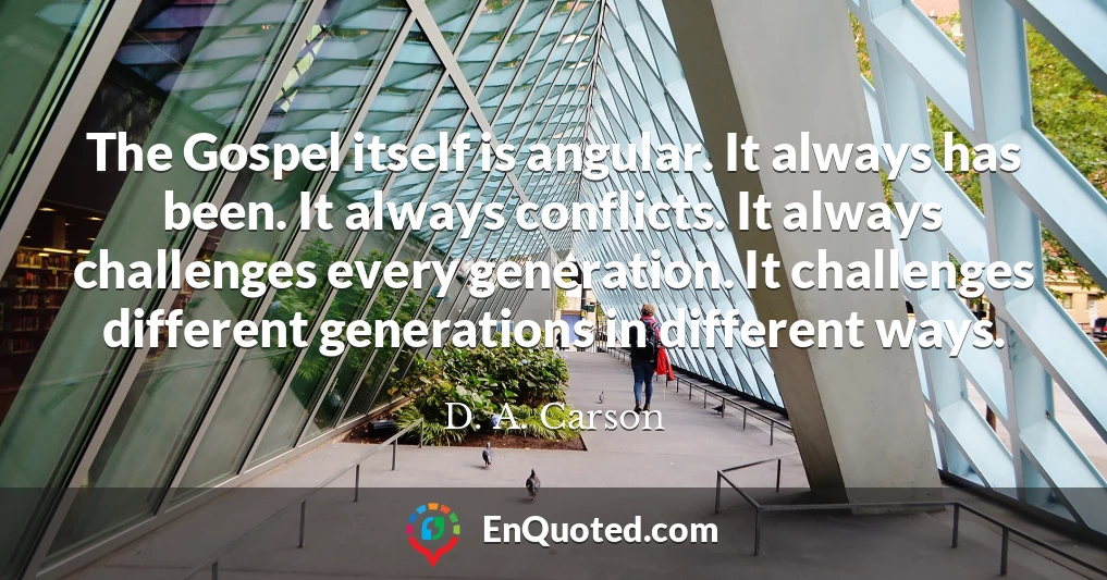 The Gospel itself is angular. It always has been. It always conflicts. It always challenges every generation. It challenges different generations in different ways.