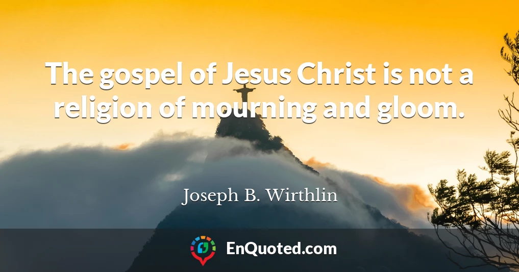 The gospel of Jesus Christ is not a religion of mourning and gloom.