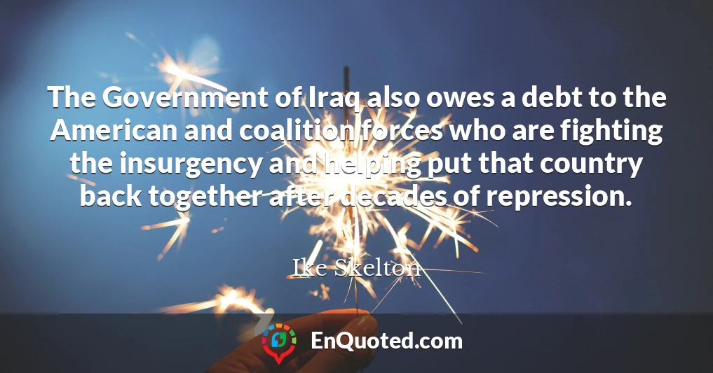 The Government of Iraq also owes a debt to the American and coalition forces who are fighting the insurgency and helping put that country back together after decades of repression.