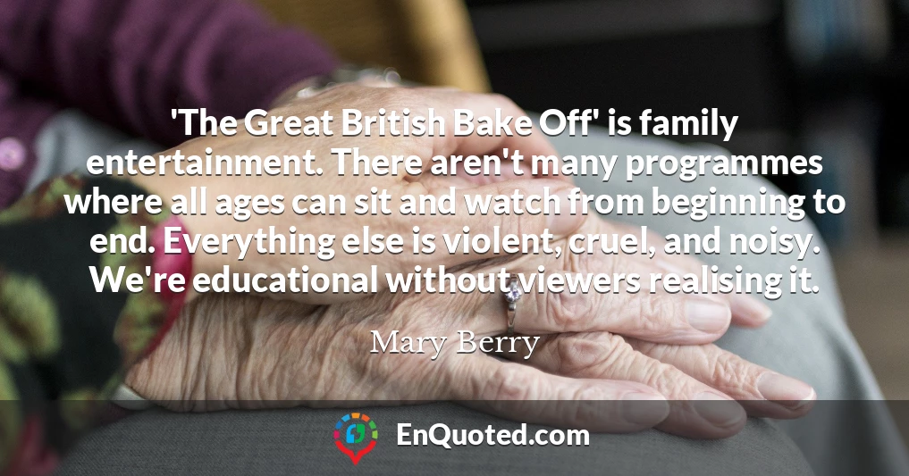 'The Great British Bake Off' is family entertainment. There aren't many programmes where all ages can sit and watch from beginning to end. Everything else is violent, cruel, and noisy. We're educational without viewers realising it.