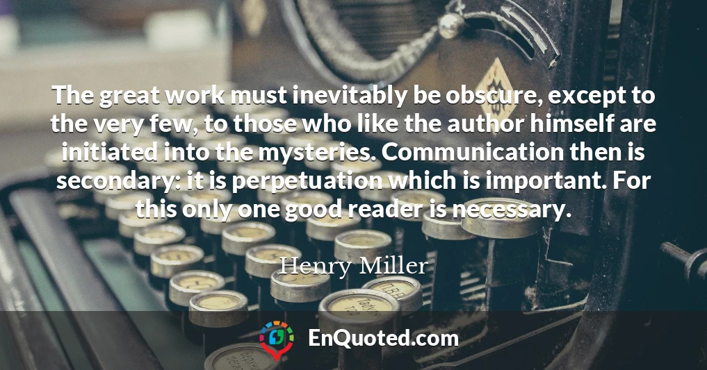 The great work must inevitably be obscure, except to the very few, to those who like the author himself are initiated into the mysteries. Communication then is secondary: it is perpetuation which is important. For this only one good reader is necessary. The great work must inevitably be obscure, except to the very few, to those who like the author himself are initiated into the mysteries. Communication then is secondary: it is perpetuation which is important. For this only one good reader is necessary.