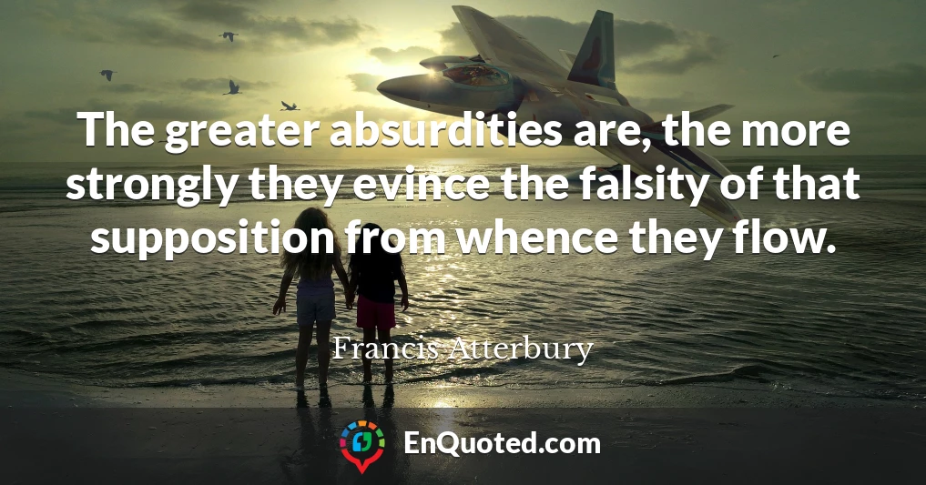 The greater absurdities are, the more strongly they evince the falsity of that supposition from whence they flow.