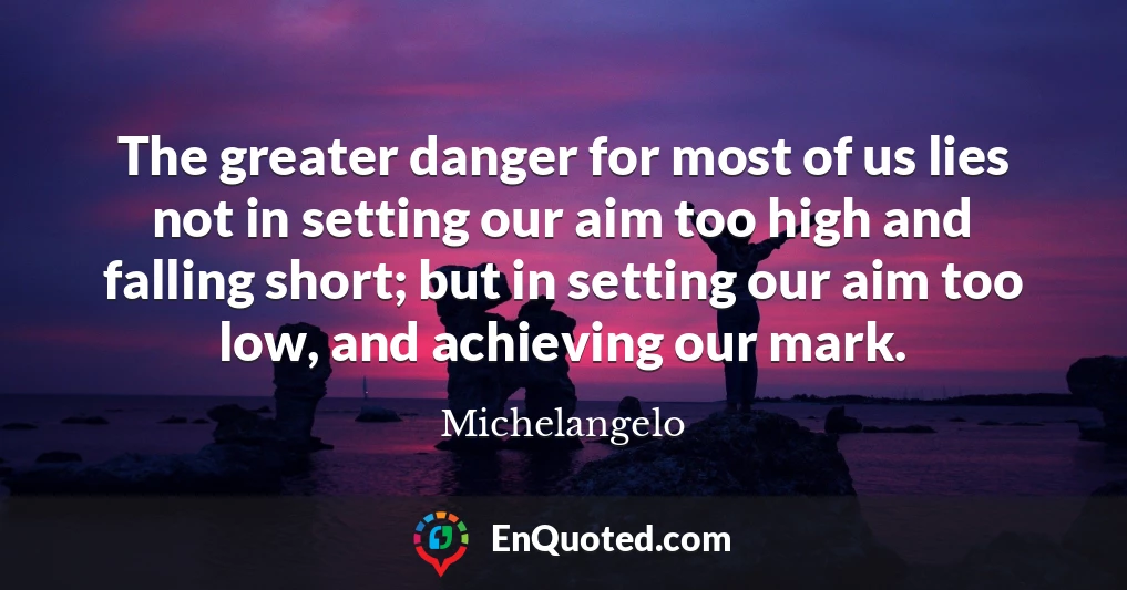 The greater danger for most of us lies not in setting our aim too high and falling short; but in setting our aim too low, and achieving our mark.