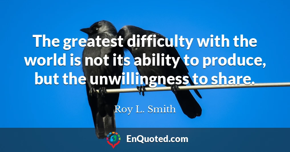 The greatest difficulty with the world is not its ability to produce, but the unwillingness to share.