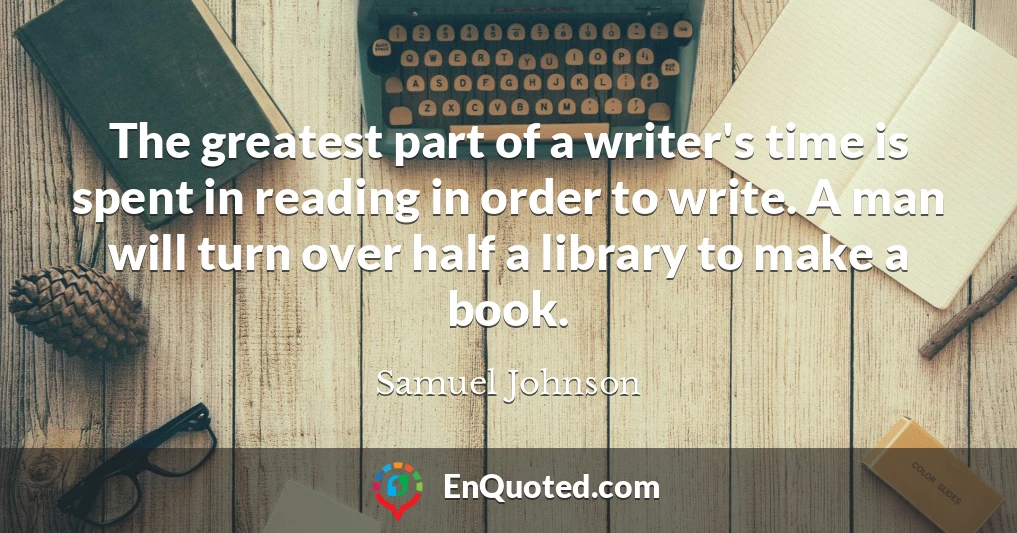 The greatest part of a writer's time is spent in reading in order to write. A man will turn over half a library to make a book. The greatest part of a writer's time is spent in reading in order to write. A man will turn over half a library to make a book.