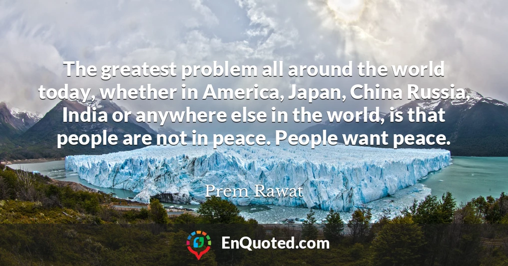 The greatest problem all around the world today, whether in America, Japan, China Russia, India or anywhere else in the world, is that people are not in peace. People want peace.