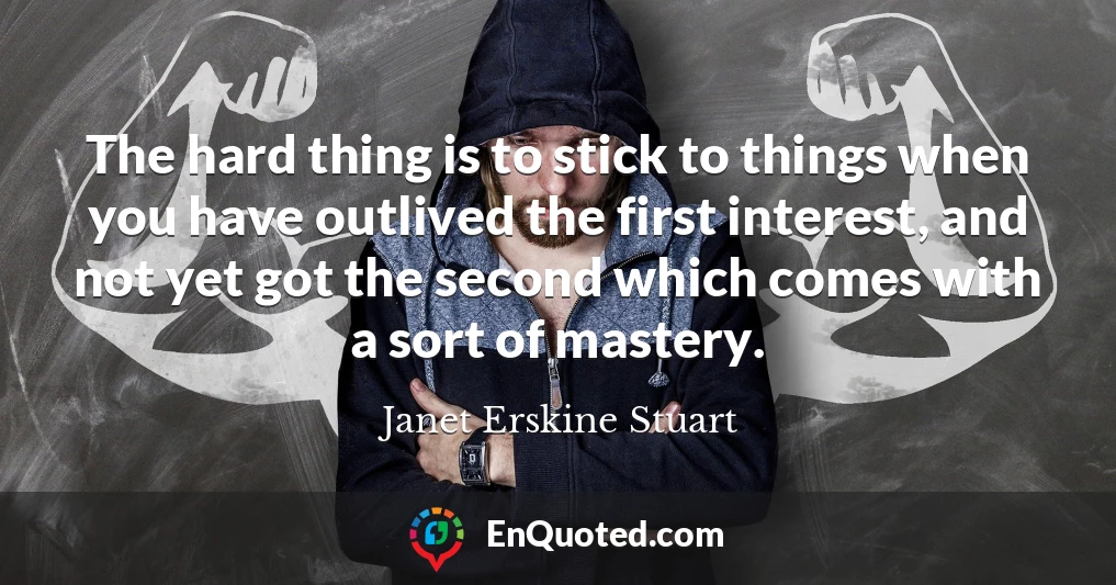 The hard thing is to stick to things when you have outlived the first interest, and not yet got the second which comes with a sort of mastery.