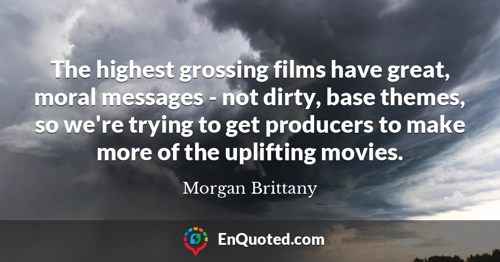 The highest grossing films have great, moral messages - not dirty, base themes, so we're trying to get producers to make more of the uplifting movies.