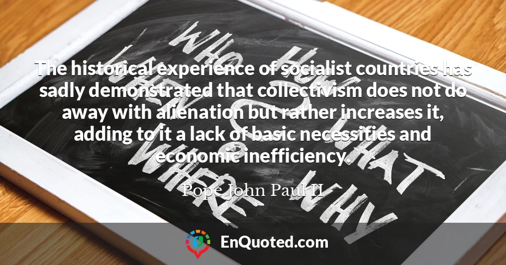 The historical experience of socialist countries has sadly demonstrated that collectivism does not do away with alienation but rather increases it, adding to it a lack of basic necessities and economic inefficiency.