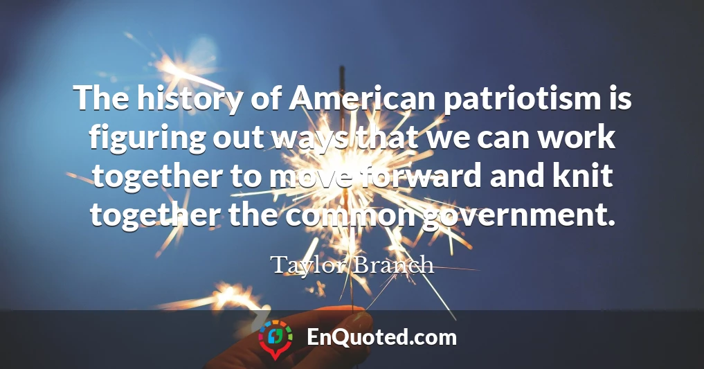 The history of American patriotism is figuring out ways that we can work together to move forward and knit together the common government.