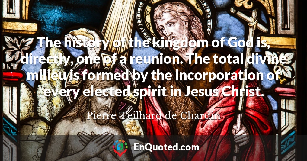 The history of the kingdom of God is, directly, one of a reunion. The total divine milieu is formed by the incorporation of every elected spirit in Jesus Christ.