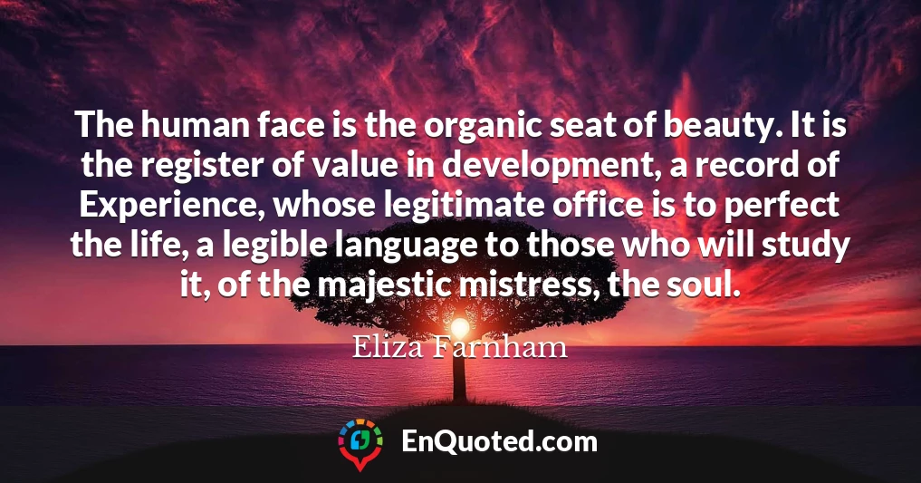 The human face is the organic seat of beauty. It is the register of value in development, a record of Experience, whose legitimate office is to perfect the life, a legible language to those who will study it, of the majestic mistress, the soul. The human face is the organic seat of beauty. It is the register of value in development, a record of Experience, whose legitimate office is to perfect the life, a legible language to those who will study it, of the majestic mistress, the soul.