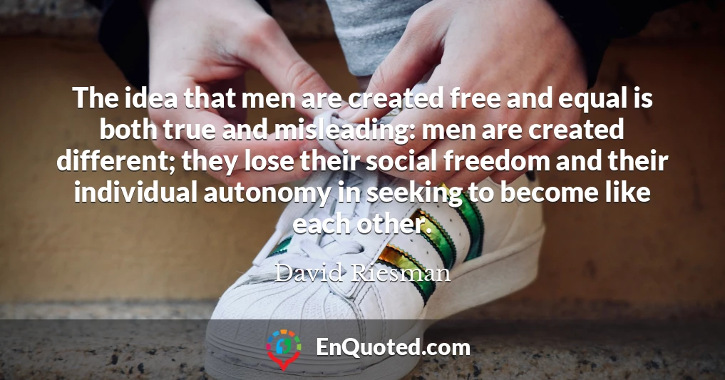 The idea that men are created free and equal is both true and misleading: men are created different; they lose their social freedom and their individual autonomy in seeking to become like each other.