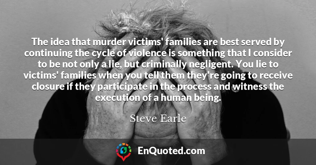 The idea that murder victims' families are best served by continuing the cycle of violence is something that I consider to be not only a lie, but criminally negligent. You lie to victims' families when you tell them they're going to receive closure if they participate in the process and witness the execution of a human being. The idea that murder victims' families are best served by continuing the cycle of violence is something that I consider to be not only a lie, but criminally negligent. You lie to victims' families when you tell them they're going to receive closure if they participate in the process and witness the execution of a human being.