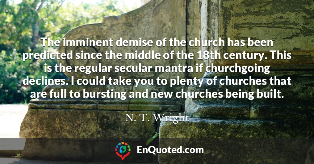 The imminent demise of the church has been predicted since the middle of the 18th century. This is the regular secular mantra if churchgoing declines. I could take you to plenty of churches that are full to bursting and new churches being built.