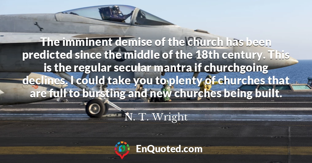 The imminent demise of the church has been predicted since the middle of the 18th century. This is the regular secular mantra if churchgoing declines. I could take you to plenty of churches that are full to bursting and new churches being built.