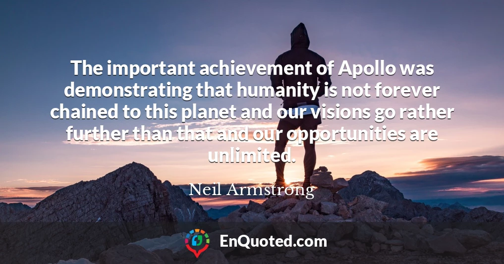 The important achievement of Apollo was demonstrating that humanity is not forever chained to this planet and our visions go rather further than that and our opportunities are unlimited.