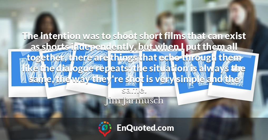 The intention was to shoot short films that can exist as shorts independently, but when I put them all together, there are things that echo through them like the dialogue repeats; the situation is always the same, the way they're shot is very simple and the same.