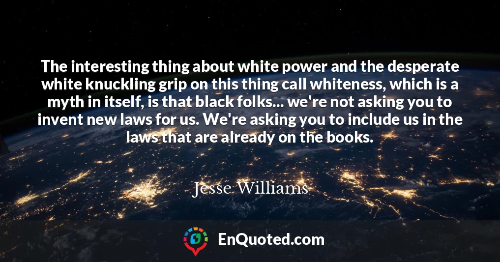 The interesting thing about white power and the desperate white knuckling grip on this thing call whiteness, which is a myth in itself, is that black folks... we're not asking you to invent new laws for us. We're asking you to include us in the laws that are already on the books.