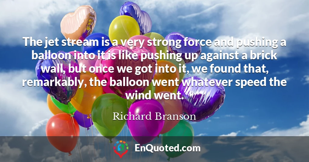 The jet stream is a very strong force and pushing a balloon into it is like pushing up against a brick wall, but once we got into it, we found that, remarkably, the balloon went whatever speed the wind went.
