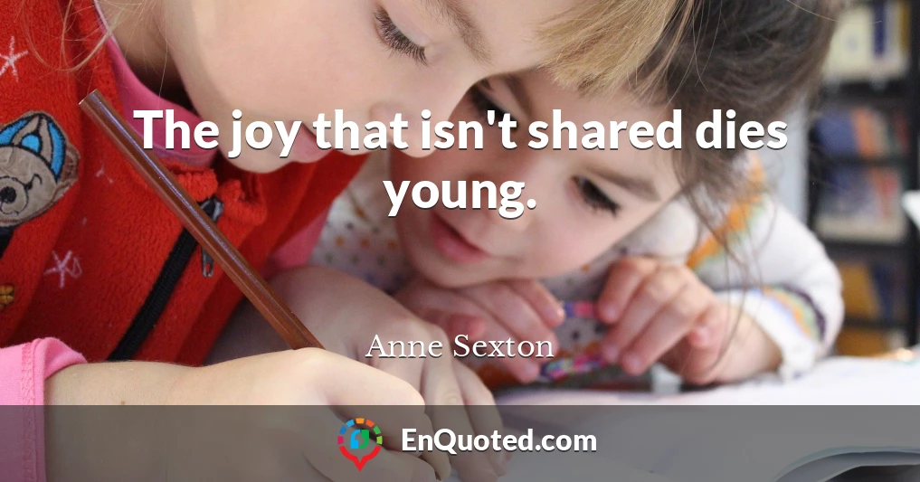 The joy that isn't shared dies young.