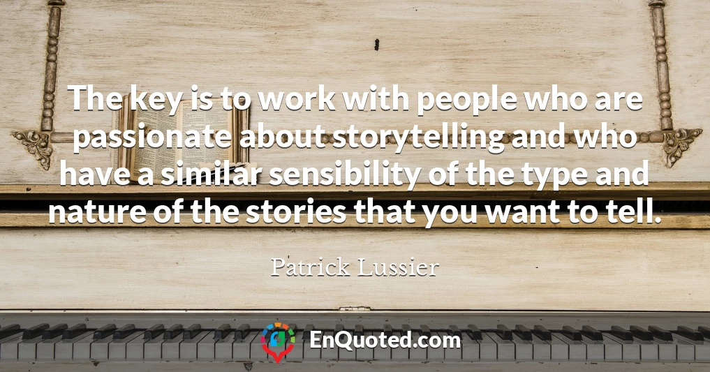 The key is to work with people who are passionate about storytelling and who have a similar sensibility of the type and nature of the stories that you want to tell.