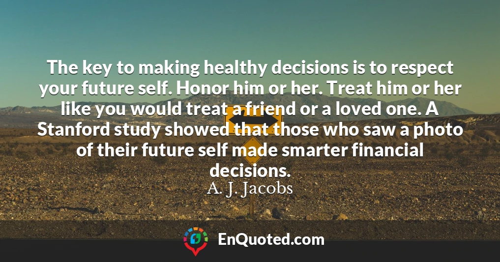 The key to making healthy decisions is to respect your future self. Honor him or her. Treat him or her like you would treat a friend or a loved one. A Stanford study showed that those who saw a photo of their future self made smarter financial decisions.