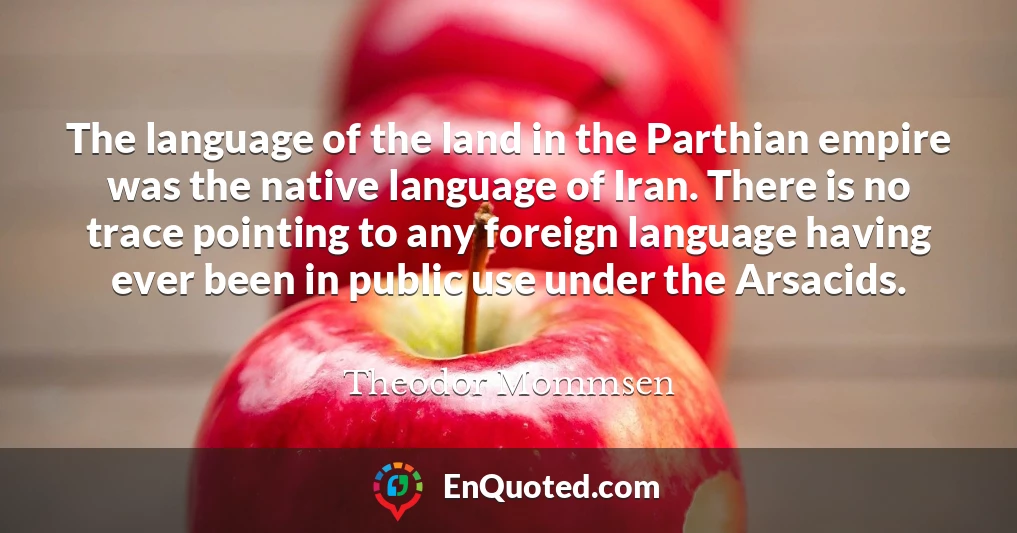 The language of the land in the Parthian empire was the native language of Iran. There is no trace pointing to any foreign language having ever been in public use under the Arsacids.