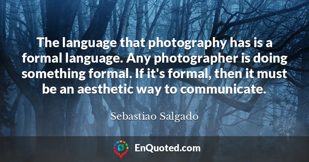 The language that photography has is a formal language. Any photographer is doing something formal. If it's formal, then it must be an aesthetic way to communicate. The language that photography has is a formal language. Any photographer is doing something formal. If it's formal, then it must be an aesthetic way to communicate.