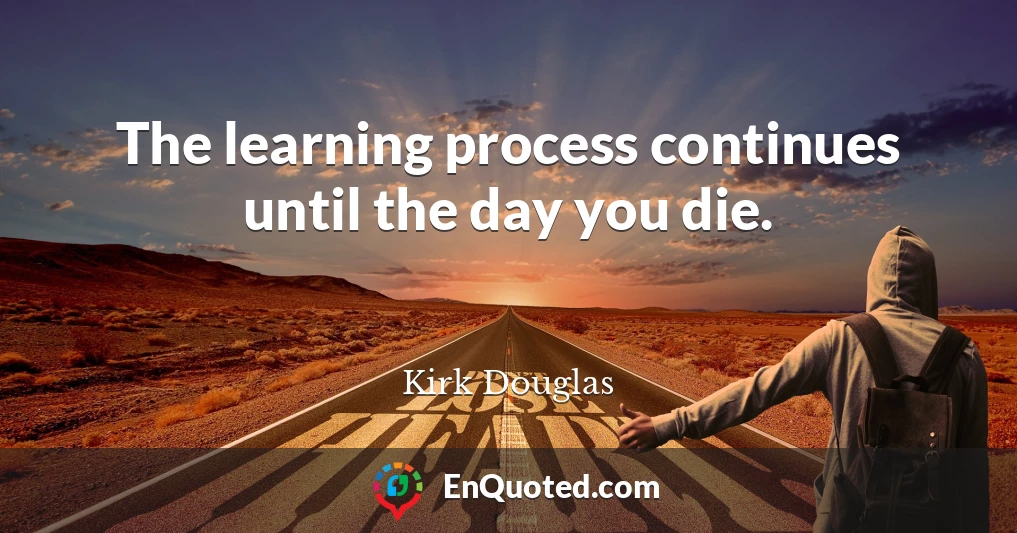 The learning process continues until the day you die.