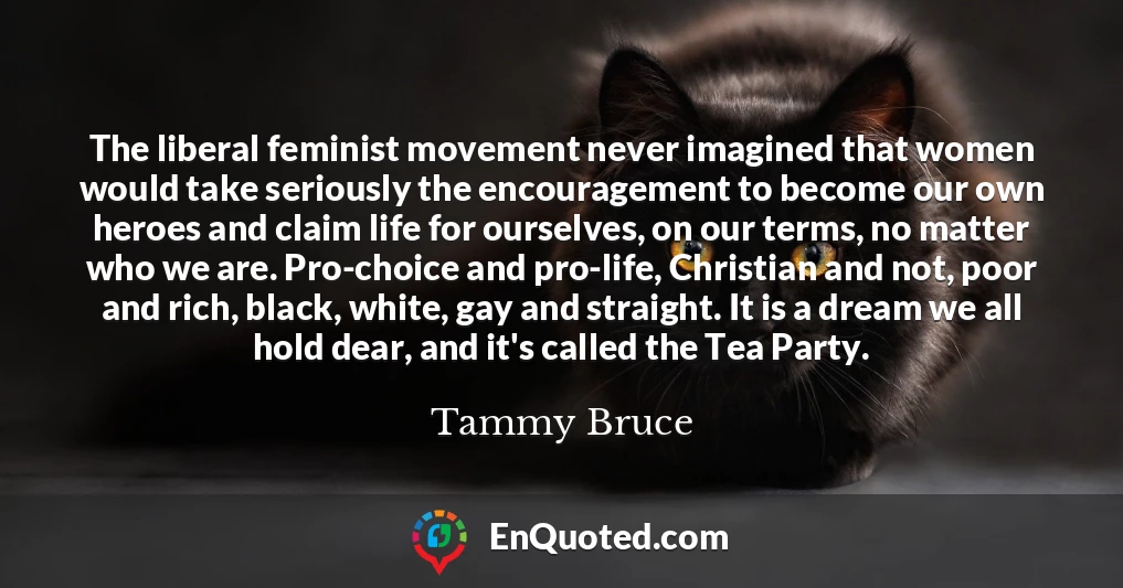 The liberal feminist movement never imagined that women would take seriously the encouragement to become our own heroes and claim life for ourselves, on our terms, no matter who we are. Pro-choice and pro-life, Christian and not, poor and rich, black, white, gay and straight. It is a dream we all hold dear, and it's called the Tea Party. The liberal feminist movement never imagined that women would take seriously the encouragement to become our own heroes and claim life for ourselves, on our terms, no matter who we are. Pro-choice and pro-life, Christian and not, poor and rich, black, white, gay and straight. It is a dream we all hold dear, and it's called the Tea Party.