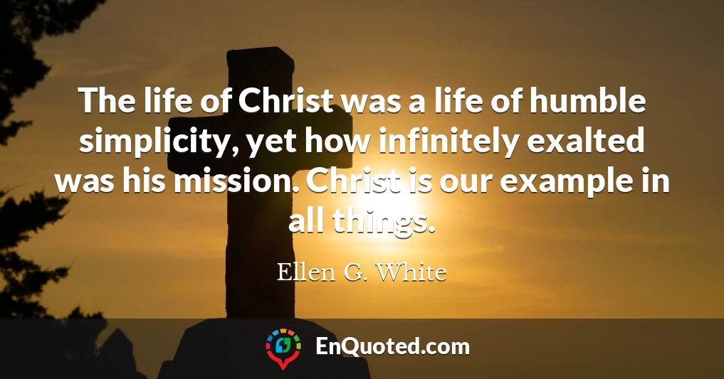 The life of Christ was a life of humble simplicity, yet how infinitely exalted was his mission. Christ is our example in all things.