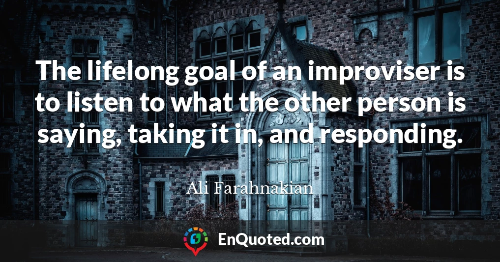 The lifelong goal of an improviser is to listen to what the other person is saying, taking it in, and responding.