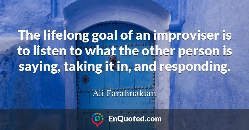 The lifelong goal of an improviser is to listen to what the other person is saying, taking it in, and responding.